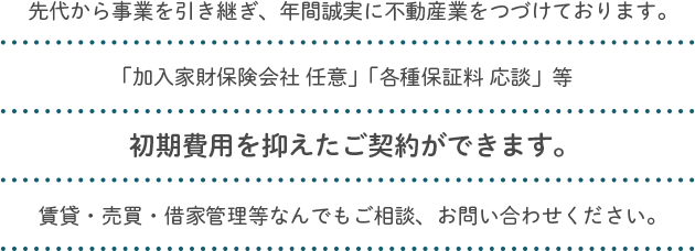 先代から事業を引き継ぎ、年間誠実に不動産業をつづけております。「加入家財保険会社 任意」「各種保証料 応談」等初期費用を抑えたご契約ができます。賃貸・売買・借家管理等なんでもご相談、お問い合わせください。